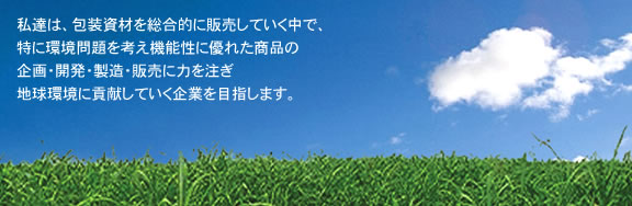 私達は、包装資材を総合的に販売していく中で、
特に環境問題を考え機能性に優れた商品の
企画・開発・製造・販売に力を注ぎ
地球環境に貢献していく企業を目指します。